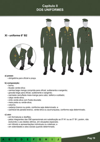 Capítulo II
DOS UNIFORMES
Pag 19
A B C D E F G H I J
a) posse:
- obrigatória para oficial e praça.
b) composição:
- boina;
- blusão verde-oliva;
- camisa bege manga comprida para oficial, subtenente e sargento;
- gravata bege para oficial, subtenente e sargento;
- camiseta camuflada meia-manga para cabo, taifeiro e soldado;
- calça verde-oliva;
- cinto verde-oliva com fivela dourada;
- meia preta ou verde-oliva;
- coturno;
- cadarço branco ou preto, conforme seja determinado; e
- cachecol de parada branco, verde-oliva ou azul-turquesa, conforme seja determinado.
c) uso:
- em formaturas e desfiles;
- pelos integrantes das OM operacionais em substituição ao 5º A1 ou ao 5° B1; porém, não
excluindo o uso destes últimos, em situações especiais;
- em trânsito e apresentações individuais ou coletivas; e
- em solenidades e atos sociais quando determinado.
XI - uniforme 6° B2
 