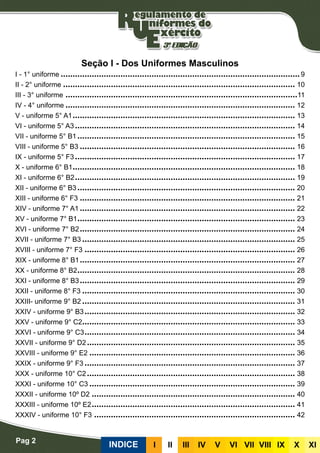 Pag 2
INDICE III III IV V VI VII VIII IX X XI
Seção I - Dos Uniformes Masculinos
I - 1° uniforme����������������������������������������������������������������������������������������������������9
II - 2° uniforme������������������������������������������������������������������������������������������������� 10
III - 3° uniforme�������������������������������������������������������������������������������������������������11
IV - 4° uniforme������������������������������������������������������������������������������������������������ 12
V - uniforme 5° A1��������������������������������������������������������������������������������������������� 13
VI - uniforme 5° A3�������������������������������������������������������������������������������������������� 14
VII - uniforme 5° B1������������������������������������������������������������������������������������������� 15
VIII - uniforme 5° B3������������������������������������������������������������������������������������������ 16
IX - uniforme 5° F3�������������������������������������������������������������������������������������������� 17
X - uniforme 6° B1��������������������������������������������������������������������������������������������� 18
XI - uniforme 6° B2�������������������������������������������������������������������������������������������� 19
XII - uniforme 6° B3������������������������������������������������������������������������������������������� 20
XIII - uniforme 6° F3������������������������������������������������������������������������������������������ 21
XIV - uniforme 7° A1������������������������������������������������������������������������������������������ 22
XV - uniforme 7° B1������������������������������������������������������������������������������������������� 23
XVI - uniforme 7° B2������������������������������������������������������������������������������������������ 24
XVII - uniforme 7° B3����������������������������������������������������������������������������������������� 25
XVIII - uniforme 7° F3���������������������������������������������������������������������������������������� 26
XIX - uniforme 8° B1������������������������������������������������������������������������������������������ 27
XX - uniforme 8° B2������������������������������������������������������������������������������������������� 28
XXI - uniforme 8° B3������������������������������������������������������������������������������������������ 29
XXII - uniforme 8° F3����������������������������������������������������������������������������������������� 30
XXIII- uniforme 9° B2����������������������������������������������������������������������������������������� 31
XXIV - uniforme 9° B3���������������������������������������������������������������������������������������� 32
XXV - uniforme 9° C2����������������������������������������������������������������������������������������� 33
XXVI - uniforme 9° C3���������������������������������������������������������������������������������������� 34
XXVII - uniforme 9° D2��������������������������������������������������������������������������������������� 35
XXVIII - uniforme 9° E2�������������������������������������������������������������������������������������� 36
XXIX - uniforme 9° F3���������������������������������������������������������������������������������������� 37
XXX - uniforme 10° C2��������������������������������������������������������������������������������������� 38
XXXI - uniforme 10° C3�������������������������������������������������������������������������������������� 39
XXXII - uniforme 10º D2������������������������������������������������������������������������������������� 40
XXXIII - uniforme 10º E2������������������������������������������������������������������������������������� 41
XXXIV - uniforme 10° F3������������������������������������������������������������������������������������ 42
 