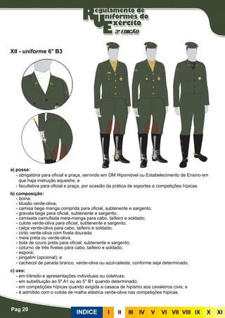 Pag 20
INDICE III III IV V VI VII VIII IX X XI
a) posse:
- obrigatória para oficial e praça, servindo em OM Hipomóvel ou Estabelecimento de Ensino em
que haja instrução equestre; e
- facultativa para oficial e praça, por ocasião da prática de esportes e competições hípicas.
b) composição:
- boina;
- blusão verde-oliva;
- camisa bege manga comprida para oficial, subtenente e sargento;
- gravata bege para oficial, subtenente e sargento;
- camiseta camuflada meia-manga para cabo, taifeiro e soldado;
- culote verde-oliva para oficial, subtenente e sargento;
- calça verde-oliva para cabo, taifeiro e soldado;
- cinto verde-oliva com fivela dourada;
- meia preta ou verde-oliva;
- bota de couro preta para oficial, subtenente e sargento;
- coturno de três fivelas para cabo, taifeiro e soldado;
- espora;
- pingalim (opcional); e
- cachecol de parada branco, verde-oliva ou azul-celeste, conforme seja determinado.
c) uso:
- em trânsito e apresentações individuais ou coletivas;
- em substituição ao 5º A1 ou ao 5° B1 quando determinado;
- em competições hípicas quando exigida a casaca de hipismo aos cavaleiros civis; e
- é admitido com o culote de malha elástica verde-oliva nas competições hípicas.
XII - uniforme 6° B3
 