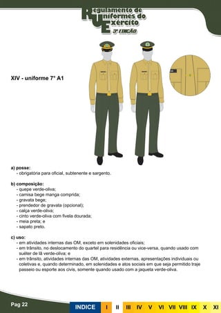Pag 22
INDICE III III IV V VI VII VIII IX X XI
a) posse:
- obrigatória para oficial, subtenente e sargento.
b) composição:
- quepe verde-oliva;
- camisa bege manga comprida;
- gravata bege;
- prendedor de gravata (opcional);
- calça verde-oliva;
- cinto verde-oliva com fivela dourada;
- meia preta; e
- sapato preto.
c) uso:
- em atividades internas das OM, exceto em solenidades oficiais;
- em trânsito, no deslocamento do quartel para residência ou vice-versa, quando usado com
suéter de lã verde-oliva; e
- em trânsito, atividades internas das OM, atividades externas, apresentações individuais ou
coletivas e, quando determinado, em solenidades e atos sociais em que seja permitido traje
passeio ou esporte aos civis, somente quando usado com a jaqueta verde-oliva.
XIV - uniforme 7° A1
 
