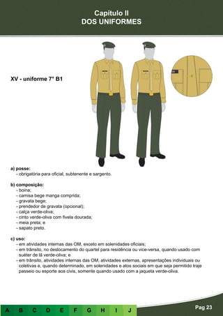Capítulo II
DOS UNIFORMES
Pag 23
A B C D E F G H I J
a) posse:
- obrigatória para oficial, subtenente e sargento.
b) composição:
- boina;
- camisa bege manga comprida;
- gravata bege;
- prendedor de gravata (opcional);
- calça verde-oliva;
- cinto verde-oliva com fivela dourada;
- meia preta; e
- sapato preto.
c) uso:
- em atividades internas das OM, exceto em solenidades oficiais;
- em trânsito, no deslocamento do quartel para residência ou vice-versa, quando usado com
suéter de lã verde-oliva; e
- em trânsito, atividades internas das OM, atividades externas, apresentações individuais ou
coletivas e, quando determinado, em solenidades e atos sociais em que seja permitido traje
passeio ou esporte aos civis, somente quando usado com a jaqueta verde-oliva.
XV - uniforme 7° B1
 