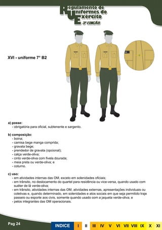 Pag 24
INDICE III III IV V VI VII VIII IX X XI
a) posse:
- obrigatória para oficial, subtenente e sargento.
b) composição:
- boina;
- camisa bege manga comprida;
- gravata bege;
- prendedor de gravata (opcional);
- calça verde-oliva;
- cinto verde-oliva com fivela dourada;
- meia preta ou verde-oliva; e
- coturno.
c) uso:
- em atividades internas das OM, exceto em solenidades oficiais;
- em trânsito, no deslocamento do quartel para residência ou vice-versa, quando usado com
suéter de lã verde-oliva;
- em trânsito, atividades internas das OM, atividades externas, apresentações individuais ou
coletivas e, quando determinado, em solenidades e atos sociais em que seja permitido traje
passeio ou esporte aos civis, somente quando usado com a jaqueta verde-oliva; e
- pelos integrantes das OM operacionais.
XVI - uniforme 7° B2
 