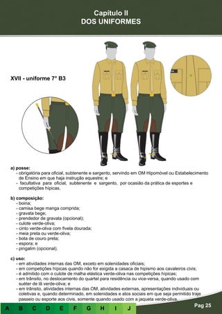 Capítulo II
DOS UNIFORMES
Pag 25
A B C D E F G H I J
a) posse:
- obrigatória para oficial, subtenente e sargento, servindo em OM Hipomóvel ou Estabelecimento
de Ensino em que haja instrução equestre; e
- facultativa para oficial, subtenente e sargento, por ocasião da prática de esportes e
competições hípicas.
b) composição:
- boina;
- camisa bege manga comprida;
- gravata bege;
- prendedor de gravata (opcional);
- culote verde-oliva;
- cinto verde-oliva com fivela dourada;
- meia preta ou verde-oliva;
- bota de couro preta;
- espora; e
- pingalim (opcional).
c) uso:
- em atividades internas das OM, exceto em solenidades oficiais;
- em competições hípicas quando não for exigida a casaca de hipismo aos cavaleiros civis;
- é admitido com o culote de malha elástica verde-oliva nas competições hípicas;
- em trânsito, no deslocamento do quartel para residência ou vice-versa, quando usado com
suéter de lã verde-oliva; e
- em trânsito, atividades internas das OM, atividades externas, apresentações individuais ou
coletivas e, quando determinado, em solenidades e atos sociais em que seja permitido traje
passeio ou esporte aos civis, somente quando usado com a jaqueta verde-oliva.
XVII - uniforme 7° B3
 