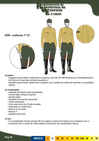 Pag 26
INDICE III III IV V VI VII VIII IX X XI
a) posse:
- obrigatória para oficial, subtenente e sargento, servindo em OM Hipomóvel ou Estabelecimento
de Ensino em que haja instrução equestre; e
- facultativa para oficial, subtenente e sargento, por ocasião da prática de esportes e competições
hípicas.
b) composição:
- capacete de hipismo para competição;
- camisa bege manga comprida;
- gravata bege;
- prendedor de gravata (opcional);
- culote verde-oliva;
- cinto verde-oliva com fivela dourada;
- meia preta ou verde-oliva;
- bota de couro preta;
- espora; e
- pingalim (opcional).
c) uso:
- em competições hípicas quando não for exigida a casaca de hipismo aos cavaleiros civis; e
- é admitido com o culote de malha elástica verde-oliva nas competições hípicas.
XVIII - uniforme 7° F3
 