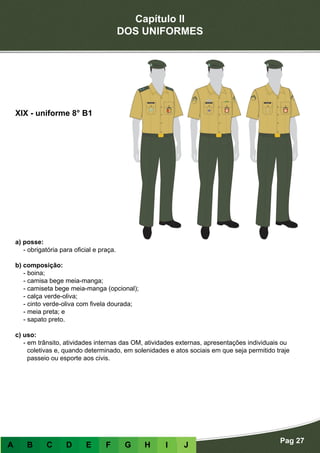 Capítulo II
DOS UNIFORMES
Pag 27
A B C D E F G H I J
a) posse:
- obrigatória para oficial e praça.
b) composição:
- boina;
- camisa bege meia-manga;
- camiseta bege meia-manga (opcional);
- calça verde-oliva;
- cinto verde-oliva com fivela dourada;
- meia preta; e
- sapato preto.
c) uso:
- em trânsito, atividades internas das OM, atividades externas, apresentações individuais ou
coletivas e, quando determinado, em solenidades e atos sociais em que seja permitido traje
passeio ou esporte aos civis.
XIX - uniforme 8° B1
 