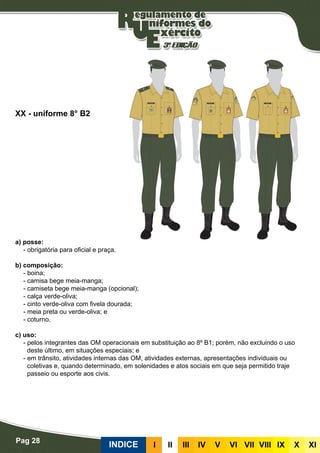 Pag 28
INDICE III III IV V VI VII VIII IX X XI
a) posse:
- obrigatória para oficial e praça.
b) composição:
- boina;
- camisa bege meia-manga;
- camiseta bege meia-manga (opcional);
- calça verde-oliva;
- cinto verde-oliva com fivela dourada;
- meia preta ou verde-oliva; e
- coturno.
c) uso:
- pelos integrantes das OM operacionais em substituição ao 8º B1; porém, não excluindo o uso
deste último, em situações especiais; e
- em trânsito, atividades internas das OM, atividades externas, apresentações individuais ou
coletivas e, quando determinado, em solenidades e atos sociais em que seja permitido traje
passeio ou esporte aos civis.
XX - uniforme 8° B2
 