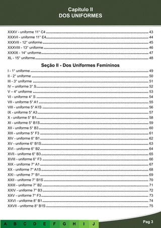 Capítulo II
DOS UNIFORMES
Pag 3
A B C D E F G H I J
XXXV - uniforme 11° C4������������������������������������������������������������������������������������� 43
XXXVI - uniforme 11° E4������������������������������������������������������������������������������������� 44
XXXVII - 12° uniforme���������������������������������������������������������������������������������������� 45
XXXVIII - 13° uniforme��������������������������������������������������������������������������������������� 46
XXXIX - 14° uniforme����������������������������������������������������������������������������������������� 47
XL - 15° uniforme���������������������������������������������������������������������������������������������� 48
Seção II - Dos Uniformes Femininos
I - 1° uniforme�������������������������������������������������������������������������������������������������� 49
II - 2° uniforme������������������������������������������������������������������������������������������������� 50
III - 3° uniforme������������������������������������������������������������������������������������������������ 51
IV – uniforme 3° S��������������������������������������������������������������������������������������������� 52
V – 4° uniforme������������������������������������������������������������������������������������������������ 53
VI - uniforme 4° S��������������������������������������������������������������������������������������������� 54
VII - uniforme 5° A1������������������������������������������������������������������������������������������� 55
VIII - uniforme 5° A1S���������������������������������������������������������������������������������������� 56
IX - uniforme 5° A3�������������������������������������������������������������������������������������������� 57
X - uniforme 5° B1��������������������������������������������������������������������������������������������� 58
XI - uniforme 5° B1S������������������������������������������������������������������������������������������ 59
XII - uniforme 5° B3������������������������������������������������������������������������������������������� 60
XIII - uniforme 5° F3������������������������������������������������������������������������������������������ 61
XIV - uniforme 6° B1������������������������������������������������������������������������������������������ 62
XV - uniforme 6° B1S����������������������������������������������������������������������������������������� 63
XVI - uniforme 6° B2������������������������������������������������������������������������������������������ 64
XVII - uniforme 6° B3����������������������������������������������������������������������������������������� 65
XVIII - uniforme 6° F3���������������������������������������������������������������������������������������� 66
XIX - uniforme 7° A1������������������������������������������������������������������������������������������ 67
XX - uniforme 7° A1S����������������������������������������������������������������������������������������� 68
XXI - uniforme 7° B1������������������������������������������������������������������������������������������ 69
XXII - uniforme 7° B1S��������������������������������������������������������������������������������������� 70
XXIII - uniforme 7° B2���������������������������������������������������������������������������������������� 71
XXIV - uniforme 7° B3���������������������������������������������������������������������������������������� 72
XXV - uniforme 7° F3����������������������������������������������������������������������������������������� 73
XXVI - uniforme 8° B1���������������������������������������������������������������������������������������� 74
XXVII - uniforme 8° B1S������������������������������������������������������������������������������������� 75
 