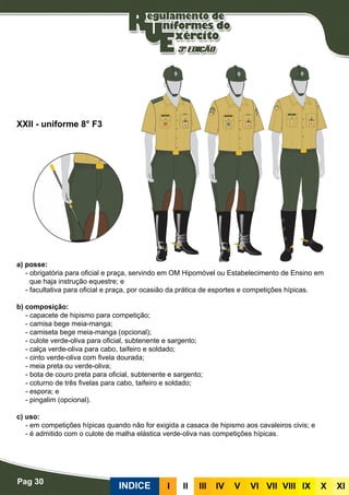 Pag 30
INDICE III III IV V VI VII VIII IX X XI
a) posse:
- obrigatória para oficial e praça, servindo em OM Hipomóvel ou Estabelecimento de Ensino em
que haja instrução equestre; e
- facultativa para oficial e praça, por ocasião da prática de esportes e competições hípicas.
b) composição:
- capacete de hipismo para competição;
- camisa bege meia-manga;
- camiseta bege meia-manga (opcional);
- culote verde-oliva para oficial, subtenente e sargento;
- calça verde-oliva para cabo, taifeiro e soldado;
- cinto verde-oliva com fivela dourada;
- meia preta ou verde-oliva;
- bota de couro preta para oficial, subtenente e sargento;
- coturno de três fivelas para cabo, taifeiro e soldado;
- espora; e
- pingalim (opcional).
c) uso:
- em competições hípicas quando não for exigida a casaca de hipismo aos cavaleiros civis; e
- é admitido com o culote de malha elástica verde-oliva nas competições hípicas.
XXII - uniforme 8° F3
 