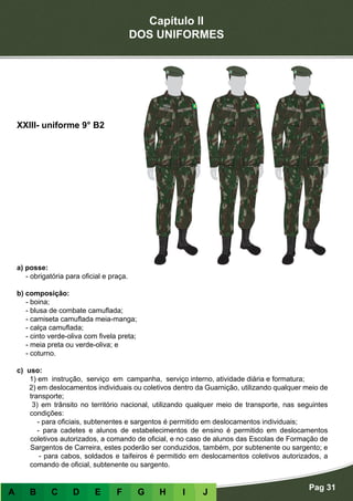 Capítulo II
DOS UNIFORMES
Pag 31
A B C D E F G H I J
a) posse:
- obrigatória para oficial e praça.
b) composição:
- boina;
- blusa de combate camuflada;
- camiseta camuflada meia-manga;
- calça camuflada;
- cinto verde-oliva com fivela preta;
- meia preta ou verde-oliva; e
- coturno.
c) uso:
1) em instrução, serviço em campanha, serviço interno, atividade diária e formatura;
2) em deslocamentos individuais ou coletivos dentro da Guarnição, utilizando qualquer meio de
transporte;
3) em trânsito no território nacional, utilizando qualquer meio de transporte, nas seguintes
condições:
- para oficiais, subtenentes e sargentos é permitido em deslocamentos individuais;
- para cadetes e alunos de estabelecimentos de ensino é permitido em deslocamentos
coletivos autorizados, a comando de oficial, e no caso de alunos das Escolas de Formação de
Sargentos de Carreira, estes poderão ser conduzidos, também, por subtenente ou sargento; e
- para cabos, soldados e taifeiros é permitido em deslocamentos coletivos autorizados, a
comando de oficial, subtenente ou sargento.
XXIII- uniforme 9° B2
 