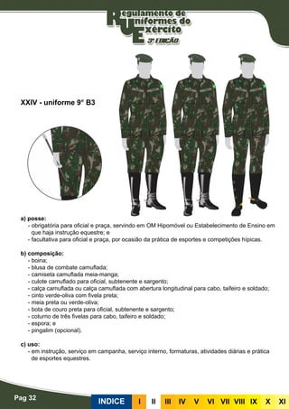 Pag 32
INDICE III III IV V VI VII VIII IX X XI
a) posse:
- obrigatória para oficial e praça, servindo em OM Hipomóvel ou Estabelecimento de Ensino em
que haja instrução equestre; e
- facultativa para oficial e praça, por ocasião da prática de esportes e competições hípicas.
b) composição:
- boina;
- blusa de combate camuflada;
- camiseta camuflada meia-manga;
- culote camuflado para oficial, subtenente e sargento;
- calça camuflada ou calça camuflada com abertura longitudinal para cabo, taifeiro e soldado;
- cinto verde-oliva com fivela preta;
- meia preta ou verde-oliva;
- bota de couro preta para oficial, subtenente e sargento;
- coturno de três fivelas para cabo, taifeiro e soldado;
- espora; e
- pingalim (opcional).
c) uso:
- em instrução, serviço em campanha, serviço interno, formaturas, atividades diárias e prática
de esportes equestres.
XXIV - uniforme 9° B3
 