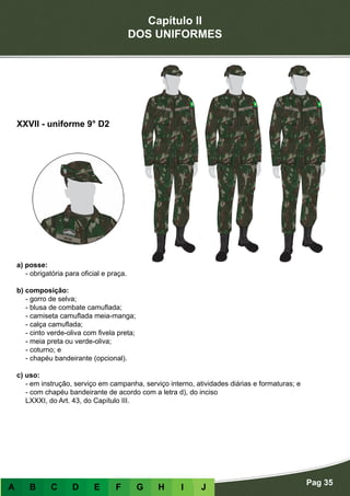 Capítulo II
DOS UNIFORMES
Pag 35
A B C D E F G H I J
a) posse:
- obrigatória para oficial e praça.
b) composição:
- gorro de selva;
- blusa de combate camuflada;
- camiseta camuflada meia-manga;
- calça camuflada;
- cinto verde-oliva com fivela preta;
- meia preta ou verde-oliva;
- coturno; e
- chapéu bandeirante (opcional).
c) uso:
-	em instrução, serviço em campanha, serviço interno, atividades diárias e formaturas; e
- com chapéu bandeirante de acordo com a letra d), do inciso
LXXXI, do Art. 43, do Capítulo III.
XXVII - uniforme 9° D2
 