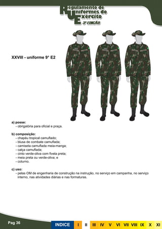 Pag 36
INDICE III III IV V VI VII VIII IX X XI
a) posse:
- obrigatória para oficial e praça.
b) composição:
- chapéu tropical camuflado;
- blusa de combate camuflada;
- camiseta camuflada meia-manga;
- calça camuflada;
- cinto verde-oliva com fivela preta;
- meia preta ou verde-oliva; e
- coturno.
c) uso:
- pelas OM de engenharia de construção na instrução, no serviço em campanha, no serviço
interno, nas atividades diárias e nas formaturas.
XXVIII - uniforme 9° E2
 