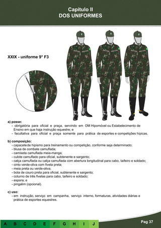 Capítulo II
DOS UNIFORMES
Pag 37
A B C D E F G H I J
a) posse:
- obrigatória para oficial e praça, servindo em OM Hipomóvel ou Estabelecimento de
Ensino em que haja instrução equestre; e
- facultativa para oficial e praça somente para prática de esportes e competições hípicas.
b) composição:
-	capacete	de hipismo para treinamento ou competição, conforme seja determinado;
- blusa de combate camuflada;
- camiseta camuflada meia-manga;
- culote camuflado para oficial, subtenente e sargento;
- calça camuflada ou calça camuflada com abertura longitudinal para cabo, taifeiro e soldado;
- cinto verde-oliva com fivela preta;
- meia preta ou verde-oliva;
- bota de couro preta para oficial, subtenente e sargento;
- coturno de três fivelas para cabo, taifeiro e soldado;
- espora; e
- pingalim (opcional).
c) uso:
- em instrução, serviço em campanha, serviço interno, formaturas, atividades diárias e
prática de esportes equestres.
XXIX - uniforme 9° F3
 