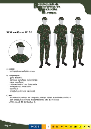 Pag 40
INDICE III III IV V VI VII VIII IX X XI
a) posse:
- obrigatória para oficial e praça.
b) composição:
- gorro de selva;
- camiseta camuflada meia-manga;
- calça camuflada;
- cinto verde-oliva com fivela preta;
- meia preta ou verde-oliva;
- coturno; e
- chapéu bandeirante (opcional).
c) uso:
- em instrução, serviço em campanha, serviço interno e atividades diárias; e
- com chapéu bandeirante de acordo com a letra d), do inciso
LXXXI, do Art. 43, do Capítulo III.
XXXII - uniforme 10º D2
 