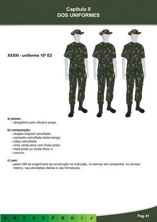 Capítulo II
DOS UNIFORMES
Pag 41
A B C D E F G H I J
a) posse:
- obrigatória para oficial e praça.
b) composição:
- chapéu tropical camuflado;
- camiseta camuflada meia-manga;
- calça camuflada;
- cinto verde-oliva com fivela preta;
- meia preta ou verde-oliva; e
- coturno.
c) uso:
- pelas OM de engenharia de construção na instrução, no serviço em campanha, no serviço
interno, nas atividades diárias e nas formaturas.
XXXIII - uniforme 10º E2
 