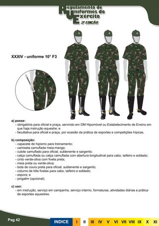 Pag 42
INDICE III III IV V VI VII VIII IX X XI
a) posse:
- obrigatória para oficial e praça, servindo em OM Hipomóvel ou Estabelecimento de Ensino em
que haja instrução equestre; e
- facultativa para oficial e praça, por ocasião da prática de esportes e competições hípicas.
b) composição:
- capacete de hipismo para treinamento;
- camiseta camuflada meia-manga;
- culote camuflado para oficial, subtenente e sargento;
- calça camuflada ou calça camuflada com abertura longitudinal para cabo, taifeiro e soldado;
- cinto verde-oliva com fivela preta;
- meia preta ou verde-oliva;
- bota de couro preta para oficial, subtenente e sargento;
- coturno de três fivelas para cabo, taifeiro e soldado;
- espora; e
- pingalim (opcional).
c) uso:
- em instrução, serviço em campanha, serviço interno, formaturas, atividades diárias e prática
de esportes equestres.
XXXIV - uniforme 10° F3
 