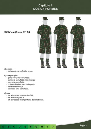 Capítulo II
DOS UNIFORMES
Pag 43
A B C D E F G H I J
a) posse:
- obrigatória para oficial e praça.
b) composição:
- gorro com pala camuflado;
- camiseta camuflada meia-manga;
- bermuda camuflada;
- cinto verde-oliva com fivela preta;
- meia verde-oliva; e
- botina de lona camuflada.
c) uso:
- em atividades internas das OM;
- em embarcações; e
- em atividades de engenharia de construção.
XXXV - uniforme 11° C4
 