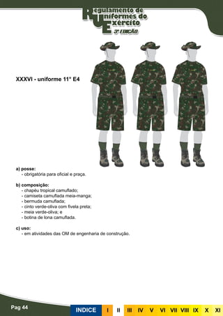 Pag 44
INDICE III III IV V VI VII VIII IX X XI
a) posse:
- obrigatória para oficial e praça.
b) composição:
- chapéu tropical camuflado;
- camiseta camuflada meia-manga;
- bermuda camuflada;
- cinto verde-oliva com fivela preta;
- meia verde-oliva; e
- botina de lona camuflada.
c) uso:
- em atividades das OM de engenharia de construção.
XXXVI - uniforme 11° E4
 