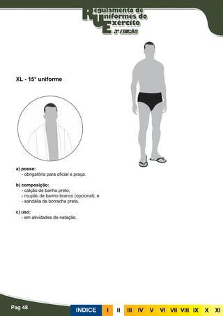 Pag 48
INDICE III III IV V VI VII VIII IX X XI
a) posse:
- obrigatória para oficial e praça.
b) composição:
- calção de banho preto;
- roupão de banho branco (opcional); e
- sandália de borracha preta.
c) uso:
- em atividades de natação.
XL - 15° uniforme
 