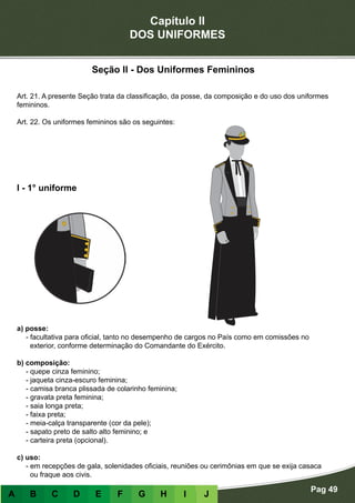 Capítulo II
DOS UNIFORMES
Pag 49
A B C D E F G H I J
Seção II - Dos Uniformes Femininos
Art. 21. A presente Seção trata da classificação, da posse, da composição e do uso dos uniformes
femininos.
Art. 22. Os uniformes femininos são os seguintes:
a) posse:
- facultativa para oficial, tanto no desempenho de cargos no País como em comissões no
exterior, conforme determinação do Comandante do Exército.
b) composição:
- quepe cinza feminino;
- jaqueta cinza-escuro feminina;
- camisa branca plissada de colarinho feminina;
- gravata preta feminina;
- saia longa preta;
- faixa preta;
- meia-calça transparente (cor da pele);
- sapato preto de salto alto feminino; e
- carteira preta (opcional).
c) uso:
- em recepções de gala, solenidades oficiais, reuniões ou cerimônias em que se exija casaca
ou fraque aos civis.
I - 1° uniforme
 