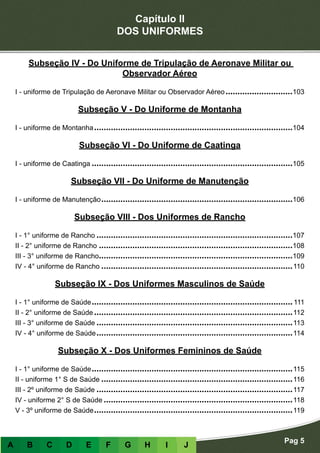 Capítulo II
DOS UNIFORMES
Pag 5
A B C D E F G H I J
Subseção IV - Do Uniforme de Tripulação de Aeronave Militar ou
Observador Aéreo
I - uniforme de Tripulação de Aeronave Militar ou Observador Aéreo����������������������������103
Subseção V - Do Uniforme de Montanha
I - uniforme de Montanha�����������������������������������������������������������������������������������104
Subseção VI - Do Uniforme de Caatinga
I - uniforme de Caatinga������������������������������������������������������������������������������������105
Subseção VII - Do Uniforme de Manutenção
I - uniforme de Manutenção��������������������������������������������������������������������������������106
Subseção VIII - Dos Uniformes de Rancho
I - 1° uniforme de Rancho����������������������������������������������������������������������������������107
II - 2° uniforme de Rancho���������������������������������������������������������������������������������108
III - 3° uniforme de Rancho���������������������������������������������������������������������������������109
IV - 4° uniforme de Rancho��������������������������������������������������������������������������������110
Subseção IX - Dos Uniformes Masculinos de Saúde
I - 1° uniforme de Saúde������������������������������������������������������������������������������������111
II - 2° uniforme de Saúde�����������������������������������������������������������������������������������112
III - 3° uniforme de Saúde����������������������������������������������������������������������������������113
IV - 4° uniforme de Saúde����������������������������������������������������������������������������������114
Subseção X - Dos Uniformes Femininos de Saúde
I - 1° uniforme de Saúde������������������������������������������������������������������������������������115
II - uniforme 1° S de Saúde��������������������������������������������������������������������������������116
III - 2º uniforme de Saúde����������������������������������������������������������������������������������117
IV - uniforme 2° S de Saúde�������������������������������������������������������������������������������118
V - 3º uniforme de Saúde�����������������������������������������������������������������������������������119
 