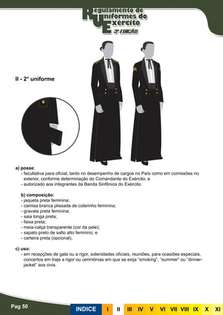 Pag 50
INDICE III III IV V VI VII VIII IX X XI
a) posse:
- facultativa para oficial, tanto no desempenho de cargos no País como em comissões no
exterior, conforme determinação do Comandante do Exército; e
- autorizado aos integrantes da Banda Sinfônica do Exército.
b) composição:
- jaqueta preta feminina;
- camisa branca plissada de colarinho feminina;
- gravata preta feminina;
- saia longa preta;
- faixa preta;
- meia-calça transparente (cor da pele);
- sapato preto de salto alto feminino; e
- carteira preta (opcional).
c) uso:
- em recepções de gala ou a rigor, solenidades oficiais, reuniões, para ocasiões especiais,
concertos em traje a rigor ou cerimônias em que se exija “smoking”, “summer” ou “dinner-
jacket” aos civis.
II - 2° uniforme
 