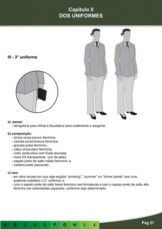 Capítulo II
DOS UNIFORMES
Pag 51
A B C D E F G H I J
a) posse:
- obrigatória para oficial e facultativa para subtenente e sargento.
b) composição:
- túnica cinza-escuro feminina;
- camisa social branca feminina;
- gravata preta feminina ;
- calça cinza-claro feminina;
- cinto verde-oliva com fivela dourada;
- meia 3/4 transparente (cor da pele);
- sapato preto de salto médio feminino; e
- carteira preta (opcional).
c) uso:
- em atos sociais em que seja exigido “smoking”, “summer” ou “dinner jacket” aos civis,
podendo substituir o 2° uniforme; e
- com o sapato preto de salto baixo feminino nas formaturas e com o sapato preto de salto alto
feminino em solenidades especiais, conforme seja determinado.
III - 3° uniforme
 