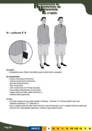 Pag 52
INDICE III III IV V VI VII VIII IX X XI
a) posse:
- obrigatória para oficial e facultativa para subtenente e sargento.
b) composição:
- túnica cinza-escuro feminina;
- camisa social branca feminina;
- gravata preta feminina;
- saia cinza-claro;
- cinto verde-oliva com fivela dourada;
- meia-calça transparente (cor da pele);
- sapato preto de salto médio feminino; e
- carteira preta (opcional).
c) uso:
- em atos sociais em que seja exigido “smoking”, “summer” ou “dinner jacket” aos civis,
podendo substituir o 2° uniforme; e
- com o sapato preto de salto baixo feminino nas formaturas e com o sapato preto de salto alto
feminino em solenidades especiais, conforme seja determinado.
IV – uniforme 3° S
 