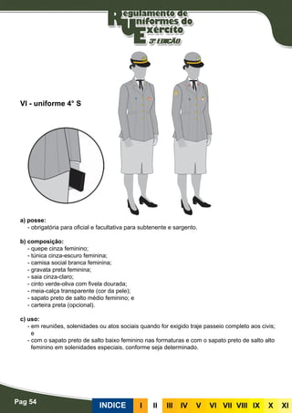 Pag 54
INDICE III III IV V VI VII VIII IX X XI
a) posse:
- obrigatória para oficial e facultativa para subtenente e sargento.
b) composição:
- quepe cinza feminino;
- túnica cinza-escuro feminina;
- camisa social branca feminina;
- gravata preta feminina;
- saia cinza-claro;
- cinto verde-oliva com fivela dourada;
- meia-calça transparente (cor da pele);
- sapato preto de salto médio feminino; e
- carteira preta (opcional).
c) uso:
- em reuniões, solenidades ou atos sociais quando for exigido traje passeio completo aos civis;
e
- com o sapato preto de salto baixo feminino nas formaturas e com o sapato preto de salto alto
feminino em solenidades especiais, conforme seja determinado.
VI - uniforme 4° S
 