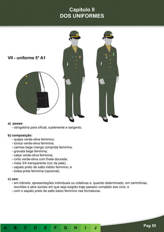Capítulo II
DOS UNIFORMES
Pag 55
A B C D E F G H I J
a) posse:
- obrigatória para oficial, subtenente e sargento.
b) composição:
- quepe verde-oliva feminino;
- túnica verde-oliva feminina;
- camisa bege manga comprida feminina;
- gravata bege feminina;
- calça verde-oliva feminina;
- cinto verde-oliva com fivela dourada;
- meia 3/4 transparente (cor da pele);
- sapato preto de salto médio feminino; e
- bolsa preta feminina (opcional).
c) uso:
- em trânsito, apresentações individuais ou coletivas e, quando determinado, em cerimônias,
reuniões e atos sociais em que seja exigido traje passeio completo aos civis; e
- com o sapato preto de salto baixo feminino nas formaturas.
VII - uniforme 5° A1
 