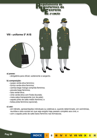 Pag 56
INDICE III III IV V VI VII VIII IX X XI
a) posse:
- obrigatória para oficial, subtenente e sargento.
b) composição:
- quepe verde-oliva feminino;
- túnica verde-oliva feminina;
- camisa bege manga comprida feminina;
- gravata bege feminina;
- saia verde-oliva;
- cinto verde-oliva com fivela dourada;
- meia-calça transparente (cor da pele);
- sapato preto de salto médio feminino; e
- bolsa preta feminina (opcional).
c) uso:
- em trânsito, apresentações individuais ou coletivas e, quando determinado, em cerimônias,
reuniões e atos sociais em que seja exigido traje passeio completo aos civis; e
- com o sapato preto de salto baixo feminino nas formaturas.
VIII - uniforme 5° A1S
 