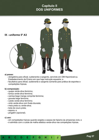 Capítulo II
DOS UNIFORMES
Pag 57
A B C D E F G H I J
a) posse:
- obrigatória para oficial, subtenente e sargento, servindo em OM Hipomóvel ou
Estabelecimento de Ensino em que haja instrução equestre; e
- facultativa para oficial, subtenente e sargento somente para prática de esportes e
competições hípicas.
b) composição:
- quepe verde-oliva feminino;
- túnica verde-oliva feminina;
- camisa bege manga comprida feminina;
- gravata bege feminina;
- culote verde-oliva feminino;
- cinto verde-oliva com fivela dourada;
- meia preta ou verde-oliva;
- bota de couro preta;
- espora; e
- pingalim (opcional).
c) uso:
- em competições hípicas quando exigida a casaca de hipismo às amazonas civis; e
- é admitido com o culote de malha elástica verde-oliva nas competições hípicas.
IX - uniforme 5° A3
 