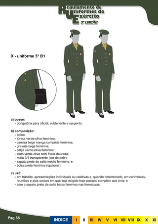 Pag 58
INDICE III III IV V VI VII VIII IX X XI
a) posse:
- obrigatória para oficial, subtenente e sargento.
b) composição:
- boina;
- túnica verde-oliva feminina;
- camisa bege manga comprida feminina;
- gravata bege feminina;
- calça verde-oliva feminina;
- cinto verde-oliva com fivela dourada;
- meia 3/4 transparente (cor da pele);
- sapato preto de salto médio feminino; e
- bolsa preta feminina (opcional).
c) uso:
- em trânsito, apresentações individuais ou coletivas e, quando determinado, em cerimônias,
reuniões e atos sociais em que seja exigido traje passeio completo aos civis; e
- com o sapato preto de salto baixo feminino nas formaturas.
X - uniforme 5° B1
 