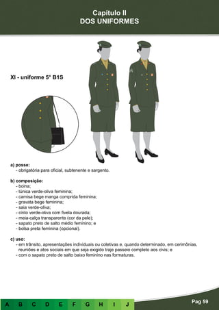 Capítulo II
DOS UNIFORMES
Pag 59
A B C D E F G H I J
a) posse:
- obrigatória para oficial, subtenente e sargento.
b) composição:
- boina;
- túnica verde-oliva feminina;
- camisa bege manga comprida feminina;
- gravata bege feminina;
- saia verde-oliva;
- cinto verde-oliva com fivela dourada;
- meia-calça transparente (cor da pele);
- sapato preto de salto médio feminino; e
- bolsa preta feminina (opcional).
c) uso:
- em trânsito, apresentações individuais ou coletivas e, quando determinado, em cerimônias,
reuniões e atos sociais em que seja exigido traje passeio completo aos civis; e
- com o sapato preto de salto baixo feminino nas formaturas.
XI - uniforme 5° B1S
 