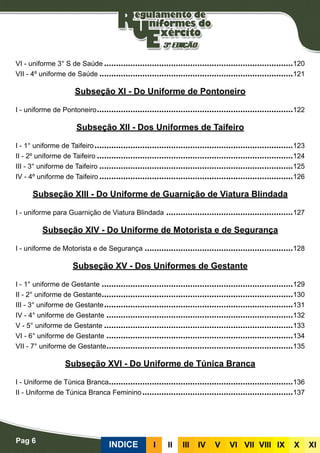Pag 6
INDICE III III IV V VI VII VIII IX X XI
VI - uniforme 3° S de Saúde�������������������������������������������������������������������������������120
VII - 4º uniforme de Saúde���������������������������������������������������������������������������������121
Subseção XI - Do Uniforme de Pontoneiro
I - uniforme de Pontoneiro����������������������������������������������������������������������������������122
Subseção XII - Dos Uniformes de Taifeiro
I - 1° uniforme de Taifeiro�����������������������������������������������������������������������������������123
II - 2º uniforme de Taifeiro����������������������������������������������������������������������������������124
III - 3° uniforme de Taifeiro���������������������������������������������������������������������������������125
IV - 4º uniforme de Taifeiro���������������������������������������������������������������������������������126
Subseção XIII - Do Uniforme de Guarnição de Viatura Blindada
I - uniforme para Guarnição de Viatura Blindada�����������������������������������������������������127
Subseção XIV - Do Uniforme de Motorista e de Segurança
I - uniforme de Motorista e de Segurança��������������������������������������������������������������128
Subseção XV - Dos Uniformes de Gestante
I - 1° uniforme de Gestante��������������������������������������������������������������������������������129
II - 2° uniforme de Gestante��������������������������������������������������������������������������������130
III - 3° uniforme de Gestante�������������������������������������������������������������������������������131
IV - 4° uniforme de Gestante������������������������������������������������������������������������������132
V - 5° uniforme de Gestante�������������������������������������������������������������������������������133
VI - 6° uniforme de Gestante������������������������������������������������������������������������������134
VII - 7° uniforme de Gestante������������������������������������������������������������������������������135
Subseção XVI - Do Uniforme de Túnica Branca
I - Uniforme de Túnica Branca�����������������������������������������������������������������������������136
II - Uniforme de Túnica Branca Feminino���������������������������������������������������������������137
 