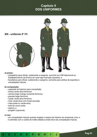 Capítulo II
DOS UNIFORMES
Pag 61
A B C D E F G H I J
a) posse:
- obrigatória para oficial, subtenente e sargento, servindo em OM Hipomóvel ou
Estabelecimento de Ensino em que haja instrução equestre; e
- facultativa para oficial, subtenente e sargento, somente para prática de esportes e
competições hípicas.
b) composição:
- capacete de hipismo para competição;
- túnica verde-oliva feminina;
- camisa bege manga comprida feminina;
- gravata bege feminina;
- culote verde-oliva feminino;
- cinto verde-oliva com fivela dourada;
- meia preta ou verde-oliva;
- bota de couro preta;
- espora; e
- pingalim (opcional).
c) uso:
- em competições hípicas quando exigida a casaca de hipismo às amazonas civis; e
- é admitido com o culote de malha elástica verde-oliva nas competições hípicas.
XIII - uniforme 5° F3
 