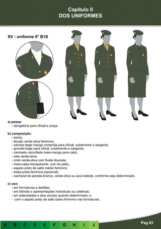 Capítulo II
DOS UNIFORMES
Pag 63
A B C D E F G H I J
a) posse:
- obrigatória para oficial e praça.
b) composição:
- boina;
- blusão verde-oliva feminino;
- camisa bege manga comprida para oficial, subtenente e sargento;
- gravata bege para oficial, subtenente e sargento;
- camiseta camuflada meia-manga para cabo;
- saia verde-oliva;
- cinto verde-oliva com fivela dourada;
- meia-calça transparente (cor da pele);
- sapato preto de salto médio feminino;
- bolsa preta feminina (opcional);
- cachecol de parada branco, verde-oliva ou azul-celeste, conforme seja determinado.
c) uso:
- em formaturas e desfiles;
- em trânsito e apresentações individuais ou coletivas;
- em solenidades e atos sociais quando determinado; e
- com o sapato preto de salto baixo feminino nas formaturas.
XV - uniforme 6° B1S
 
