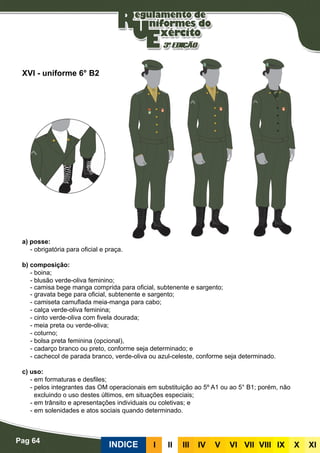 Pag 64
INDICE III III IV V VI VII VIII IX X XI
a) posse:
- obrigatória para oficial e praça.
b) composição:
- boina;
- blusão verde-oliva feminino;
- camisa bege manga comprida para oficial, subtenente e sargento;
- gravata bege para oficial, subtenente e sargento;
- camiseta camuflada meia-manga para cabo;
- calça verde-oliva feminina;
- cinto verde-oliva com fivela dourada;
- meia preta ou verde-oliva;
- coturno;
- bolsa preta feminina (opcional),
- cadarço branco ou preto, conforme seja determinado; e
- cachecol de parada branco, verde-oliva ou azul-celeste, conforme seja determinado.
c) uso:
- em formaturas e desfiles;
- pelos integrantes das OM operacionais em substituição ao 5º A1 ou ao 5° B1; porém, não
excluindo o uso destes últimos, em situações especiais;
- em trânsito e apresentações individuais ou coletivas; e
- em solenidades e atos sociais quando determinado.
XVI - uniforme 6° B2
 