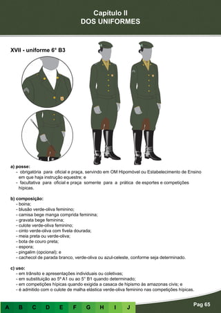Capítulo II
DOS UNIFORMES
Pag 65
A B C D E F G H I J
a) posse:
- obrigatória para oficial e praça, servindo em OM Hipomóvel ou Estabelecimento de Ensino
em que haja instrução equestre; e
- facultativa para oficial e praça somente para a prática de esportes e competições
hípicas.
b) composição:
- boina;
- blusão verde-oliva feminino;
- camisa bege manga comprida feminina;
- gravata bege feminina;
- culote verde-oliva feminino;
- cinto verde-oliva com fivela dourada;
- meia preta ou verde-oliva;
- bota de couro preta;
- espora;
- pingalim (opcional); e
- cachecol de parada branco, verde-oliva ou azul-celeste, conforme seja determinado.
c) uso:
- em trânsito e apresentações individuais ou coletivas;
- em substituição ao 5º A1 ou ao 5° B1 quando determinado;
- em competições hípicas quando exigida a casaca de hipismo às amazonas civis; e
- é admitido com o culote de malha elástica verde-oliva feminino nas competições hípicas.
XVII - uniforme 6° B3
 