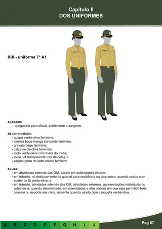 Capítulo II
DOS UNIFORMES
Pag 67
A B C D E F G H I J
a) posse:
- obrigatória para oficial, subtenente e sargento.
b) composição:
- quepe verde-oliva feminino;
- camisa bege manga comprida feminina;
- gravata bege feminina;
- calça verde-oliva feminina;
- cinto verde-oliva com fivela dourada;
- meia 3/4 transparente (cor da pele); e
- sapato preto de salto médio feminino.
c) uso:
- em atividades internas das OM, exceto em solenidades oficiais;
- em trânsito, no deslocamento do quartel para residência ou vice-versa, quando usado com
suéter de lã verde-oliva; e
- em trânsito, atividades internas das OM, atividades externas, apresentações individuais ou
coletivas e, quando determinado, em solenidades e atos sociais em que seja permitido traje
passeio ou esporte aos civis, somente quando usado com a jaqueta verde-oliva.
XIX - uniforme 7° A1
 