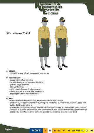Pag 68
INDICE III III IV V VI VII VIII IX X XI
a) posse:
- obrigatória para oficial, subtenente e sargento.
b) composição:
- quepe verde-oliva feminino;
- camisa bege manga comprida feminina;
- gravata bege feminina;
- saia verde-oliva;
- cinto verde-oliva com fivela dourada;
- meia-calça transparente (cor da pele); e
- sapato preto salto médio feminino.
c) uso:
- em atividades internas das OM, exceto em solenidades oficiais;
- em trânsito, no deslocamento do quartel para residência ou vice-versa, quando usado com
suéter de lã verde-oliva; e
- em trânsito, atividades internas das OM, atividades externas, apresentações individuais ou
coletivas e, quando determinado, em solenidades e atos sociais em que seja permitido traje
passeio ou esporte aos civis, somente quando usado com a jaqueta verde-oliva.
XX - uniforme 7° A1S
 
