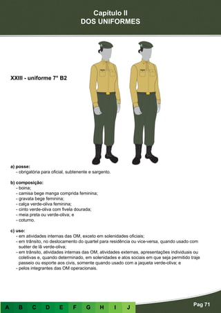 Capítulo II
DOS UNIFORMES
Pag 71
A B C D E F G H I J
a) posse:
- obrigatória para oficial, subtenente e sargento.
b) composição:
- boina;
- camisa bege manga comprida feminina;
- gravata bege feminina;
- calça verde-oliva feminina;
- cinto verde-oliva com fivela dourada;
- meia preta ou verde-oliva; e
- coturno.
c) uso:
- em atividades internas das OM, exceto em solenidades oficiais;
- em trânsito, no deslocamento do quartel para residência ou vice-versa, quando usado com
suéter de lã verde-oliva;
- em trânsito, atividades internas das OM, atividades externas, apresentações individuais ou
coletivas e, quando determinado, em solenidades e atos sociais em que seja permitido traje
passeio ou esporte aos civis, somente quando usado com a jaqueta verde-oliva; e
- pelos integrantes das OM operacionais.
XXIII - uniforme 7° B2
 