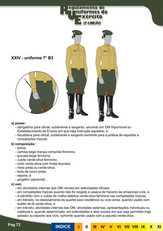 Pag 72
INDICE III III IV V VI VII VIII IX X XI
a) posse:
- obrigatória para oficial, subtenente e sargento, servindo em OM Hipomóvel ou
Estabelecimento de Ensino em que haja instrução equestre; e
- facultativa para oficial, subtenente e sargento somente para a prática de esportes e
competições hípicas.
b) composição:
- boina;
- camisa bege manga comprida feminina;
- gravata bege feminina;
- culote verde-oliva feminino;
- cinto verde-oliva com fivela dourada;
- meia preta ou verde-oliva;
- bota de couro preta;
- espora; e
- pingalim (opcional).
c) uso:
- em atividades internas das OM, exceto em solenidades oficiais;
- em competições hípicas quando não for exigida a casaca de hipismo às amazonas civis; e
- é admitido com o culote de malha elástica verde-oliva feminina nas competições hípicas;
- em trânsito, no deslocamento do quartel para residência ou vice-versa, quando usado com
suéter de lã verde-oliva; e
- em trânsito, atividades internas das OM, atividades externas, apresentações individuais ou
coletivas e, quando determinado, em solenidades e atos sociais em que seja permitido traje
passeio ou esporte aos civis, somente quando usado com a jaqueta verde-oliva.
XXIV - uniforme 7° B3
 