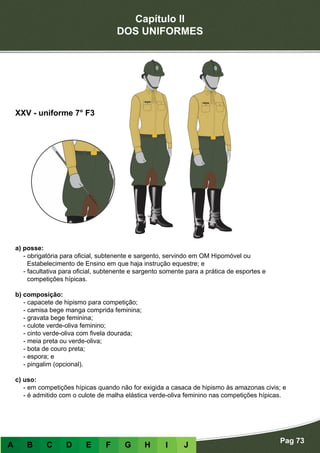 Capítulo II
DOS UNIFORMES
Pag 73
A B C D E F G H I J
a) posse:
- obrigatória para oficial, subtenente e sargento, servindo em OM Hipomóvel ou
Estabelecimento de Ensino em que haja instrução equestre; e
- facultativa para oficial, subtenente e sargento somente para a prática de esportes e
competições hípicas.
b) composição:
- capacete de hipismo para competição;
- camisa bege manga comprida feminina;
- gravata bege feminina;
- culote verde-oliva feminino;
- cinto verde-oliva com fivela dourada;
- meia preta ou verde-oliva;
- bota de couro preta;
- espora; e
- pingalim (opcional).
c) uso:
- em competições hípicas quando não for exigida a casaca de hipismo às amazonas civis; e
- é admitido com o culote de malha elástica verde-oliva feminino nas competições hípicas.
XXV - uniforme 7° F3
 