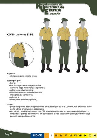 Pag 76
INDICE III III IV V VI VII VIII IX X XI
a) posse:
- obrigatória para oficial e praça.
b) composição:
- boina;
- camisa bege meia-manga feminina;
- camiseta bege meia-manga (opcional);
- calça verde-oliva feminina;
- cinto verde-oliva com fivela dourada;
- meia preta ou verde-oliva;
- coturno; e
- bolsa preta feminina (opcional).
c) uso:
- pelos integrantes das OM operacionais em substituição ao 8º B1, porém, não excluindo o uso
deste último, em situações especiais; e
- em trânsito, atividades internas das OM, atividades externas, apresentações individuais ou
coletivas e, quando determinado, em solenidades e atos sociais em que seja permitido traje
passeio ou esporte aos civis.
XXVIII - uniforme 8° B2
 