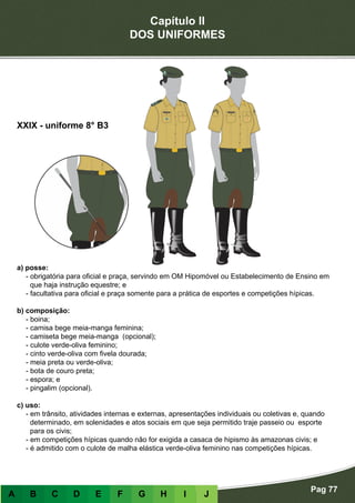 Capítulo II
DOS UNIFORMES
Pag 77
A B C D E F G H I J
a) posse:
- obrigatória para oficial e praça, servindo em OM Hipomóvel ou Estabelecimento de Ensino em
que haja instrução equestre; e
- facultativa para oficial e praça somente para a prática de esportes e competições hípicas.
b) composição:
- boina;
- camisa bege meia-manga feminina;
- camiseta bege meia-manga (opcional);
- culote verde-oliva feminino;
- cinto verde-oliva com fivela dourada;
- meia preta ou verde-oliva;
- bota de couro preta;
- espora; e
- pingalim (opcional).
c) uso:
- em trânsito, atividades internas e externas, apresentações individuais ou coletivas e, quando
determinado, em solenidades e atos sociais em que seja permitido traje passeio ou esporte
para os civis;
- em competições hípicas quando não for exigida a casaca de hipismo às amazonas civis; e
- é admitido com o culote de malha elástica verde-oliva feminino nas competições hípicas.
XXIX - uniforme 8° B3
 