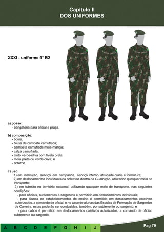 Capítulo II
DOS UNIFORMES
Pag 79
A B C D E F G H I J
a) posse:
- obrigatória para oficial e praça.
b) composição:
- boina;
- blusa de combate camuflada;
- camiseta camuflada meia-manga;
- calça camuflada;
- cinto verde-oliva com fivela preta;
- meia preta ou verde-oliva; e
- coturno.
c) uso:
1) em instrução, serviço em campanha, serviço interno, atividade diária e formatura;
2) em deslocamentos individuais ou coletivos dentro da Guarnição, utilizando qualquer meio de
transporte;
3) em trânsito no território nacional, utilizando qualquer meio de transporte, nas seguintes
condições:
- para oficiais, subtenentes e sargentos é permitido em deslocamentos individuais;
- para alunas de estabelecimentos de ensino é permitido em deslocamentos coletivos
autorizados, a comando de oficial, e no caso de alunas das Escolas de Formação de Sargentos
de Carreira, estas poderão ser conduzidas, também, por subtenente ou sargento; e
- para cabos é permitido em deslocamentos coletivos autorizados, a comando de oficial,
subtenente ou sargento.
XXXI - uniforme 9° B2
 