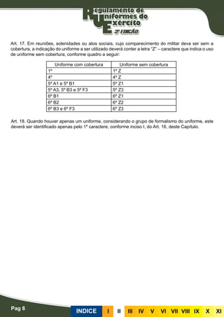 Pag 8
INDICE III III IV V VI VII VIII IX X XI
Art. 17. Em reuniões, solenidades ou atos sociais, cujo comparecimento do militar deva ser sem a
cobertura, a indicação do uniforme a ser utilizado deverá conter a letra “Z” – caractere que indica o uso
de uniforme sem cobertura, conforme quadro a seguir:
Art. 18. Quando houver apenas um uniforme, considerando o grupo de formalismo do uniforme, este
deverá ser identificado apenas pelo 1º caractere, conforme inciso I, do Art. 16, deste Capítulo.
Uniforme com cobertura Uniforme sem cobertura
1º 1º Z
4º 4º Z
5º A1 e 5º B1 5º Z1
5º A3, 5º B3 e 5º F3 5º Z3
6º B1 6º Z1
6º B2 6º Z2
6º B3 e 6º F3 6º Z3
 