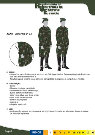 Pag 80
INDICE III III IV V VI VII VIII IX X XI
a) posse:
- obrigatória para oficial e praça, servindo em OM Hipomóvel ou Estabelecimento de Ensino em
que haja instrução equestre; e
- facultativa para oficial e praça somente para prática de esportes e competições hípicas.
b) composição:
- boina;
- blusa de combate camuflada;
- camiseta camuflada meia-manga;
- culote camuflado feminino;
- cinto verde-oliva com fivela preta;
- meia preta ou verde-oliva;
- bota de couro preta;
- espora; e
- pingalim (opcional).
c) uso:
- em instrução, serviço em campanha, serviço interno, formaturas, atividades diárias e prática
de esportes equestres.
XXXII - uniforme 9° B3
 