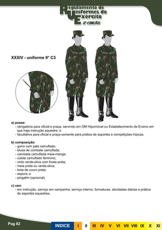 Pag 82
INDICE III III IV V VI VII VIII IX X XI
a) posse:
- obrigatória para oficial e praça, servindo em OM Hipomóvel ou Estabelecimento de Ensino em
que haja instrução equestre; e
- facultativa para oficial e praça somente para prática de esportes e competições hípicas.
b) composição:
- gorro com pala camuflado;
- blusa de combate camuflada;
- camiseta camuflada meia-manga;
- culote camuflado feminino;
- cinto verde-oliva com fivela preta;
- meia preta ou verde-oliva;
- bota de couro preta;
- espora; e
- pingalim (opcional).
c) uso:
- em instrução, serviço em campanha, serviço interno, formaturas, atividades diárias e prática
de esportes equestres.
XXXIV - uniforme 9° C3
 